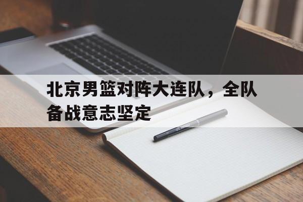 北京男篮对阵大连队，全队备战意志坚定
