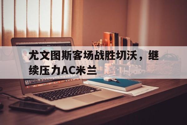 包含尤文图斯客场战胜切沃，继续压力AC米兰的词条