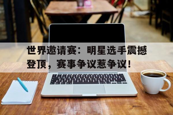 世界邀请赛：明星选手震撼登顶，赛事争议惹争议！