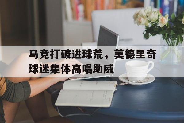 马竞打破进球荒，莫德里奇球迷集体高唱助威莫德里奇退役时间是哪一年
