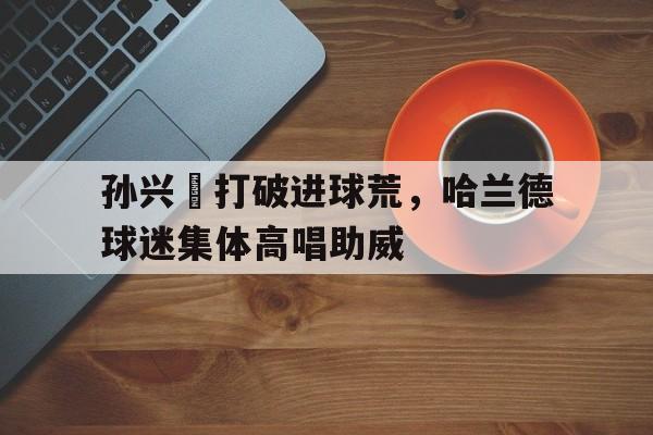 孙兴慜打破进球荒，哈兰德球迷集体高唱助威
