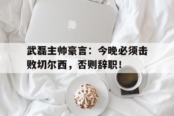 武磊主帅豪言：今晚必须击败切尔西，否则辞职！