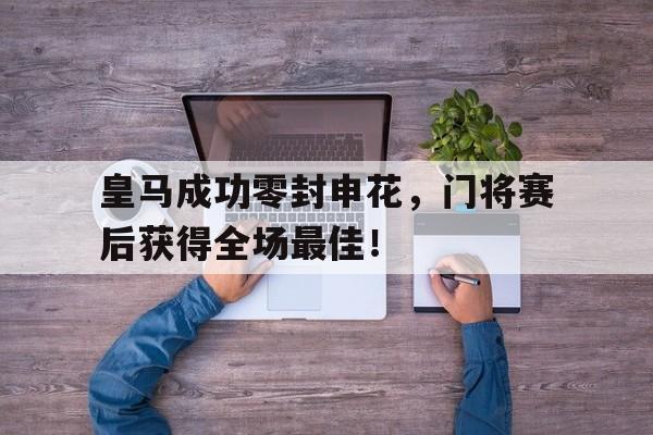 皇马成功零封申花，门将赛后获得全场最佳！皇马队医华金申花