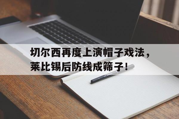 切尔西再度上演帽子戏法，莱比锡后防线成筛子！战术胜利反被球员抗命掩盖,危机中的切尔西能否觅出路?